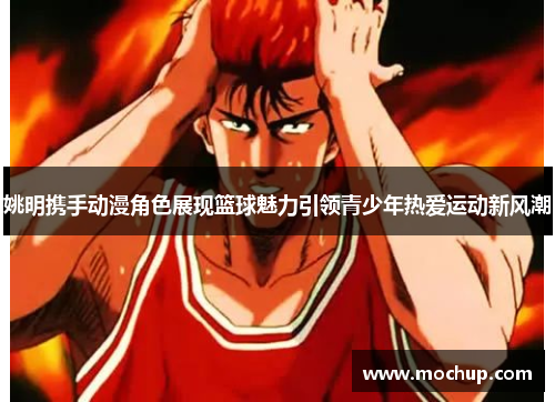 姚明携手动漫角色展现篮球魅力引领青少年热爱运动新风潮