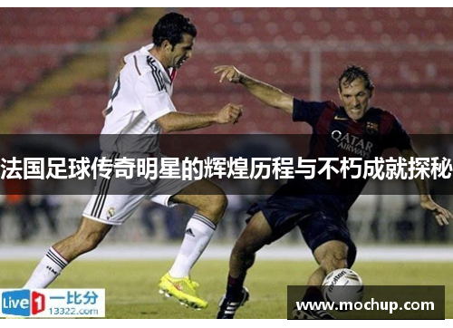 法国足球传奇明星的辉煌历程与不朽成就探秘