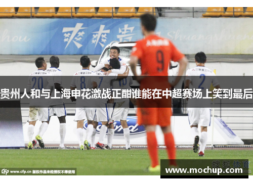 贵州人和与上海申花激战正酣谁能在中超赛场上笑到最后
